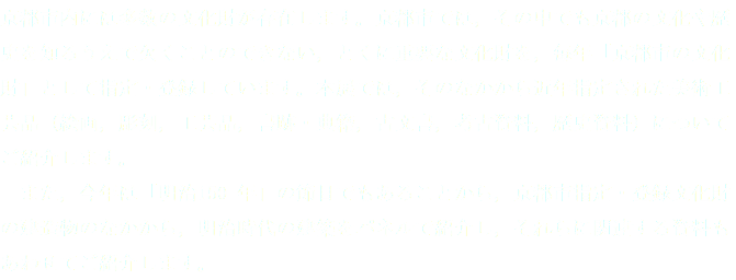 京都市内には多数の文化財が存在します。京都市では，その中でも京都の文化や歴史を知るうえで欠くことのできない，とくに重要な文化財を，毎年「京都市の文化財」として指定・登録しています。本展では，そのなかから近年指定された美術工芸品（絵画，彫刻，工芸品，書跡・典籍，古文書，考古資料，歴史資料）についてご紹介します。 また，今年は「明治150 年」の節目でもあることから，京都市指定・登録文化財の建造物のなかから，明治時代の建築をパネルで紹介し，それらに関連する資料もあわせてご紹介します。