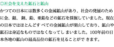 ◎社会を支えた鉱石と鉱山 かつての日本には数多くの金属鉱山があり、社会の発展のために金、銀、 銅、鉛、亜鉛などの鉱石を採掘していました。現在の日本ではほとんどす べての金属鉱山が閉山しており、鉱山や鉱石は身近なものではなくなってし まいました。100年前の日本各地の鉱山の最高品位の鉱石を見ることがで きます。 