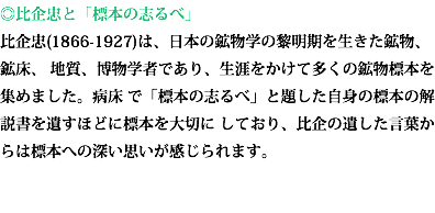 ◎比企忠と「標本の志るべ」 比企忠(1866-1927)は、日本の鉱物学の黎明期を生きた鉱物、鉱床、 地質、博物学者であり、生涯をかけて多くの鉱物標本を集めました。病床 で「標本の志るべ」と題した自身の標本の解説書を遺すほどに標本を大切に しており、比企の遺した言葉からは標本への深い思いが感じられます。 