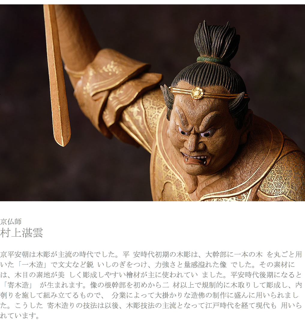 ﷯ 京仏師 村上湛雲 京平安朝は木彫が主流の時代でした。平 安時代初期の木彫は、大幹部に一本の木 を丸ごと用いた「一木造」で文丈など鋭 いしのぎをつけ、力強さと量感溢れた像 でした。その素材には、木目の素地が美 しく彫成しやすい檜材が主に使われてい ました。平安時代後期になると「寄木造」 が生まれます。像の根幹部を初めから二 材以上で規制的に木取りして彫成し、内刳りを施して組み立てるもので、 分業によって大掛かりな造佛の制作に盛んに用いられました。こうした 寄木造りの技法は以後、木彫技法の主流となって江戸時代を経て現代も 用いられています。