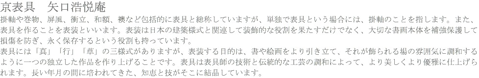 京表具　矢口浩悦庵 掛軸や巻物、屏風、衝立、和額、襖など包括的に表具と総称していますが、単独で表具という場合には、掛軸のことを指します。また、表具を作ることを表装といいます。表装は日本の建築様式と関連して装飾的な役割を果たすだけでなく、大切な書画本体を補強保護して損傷を防ぎ、永く保存するという役割も持っています。 表具には「真」「行」「草」の三様式がありますが、表装する目的は、書や絵画をより引き立て、それが飾られる場の雰囲気に調和するように一つの独立した作品を作り上げることです。表具は表具師の技術と伝統的な工芸の調和によって、より美しくより優雅に仕上げられます。長い年月の間に培われてきた、知恵と技がそこに結晶しています。