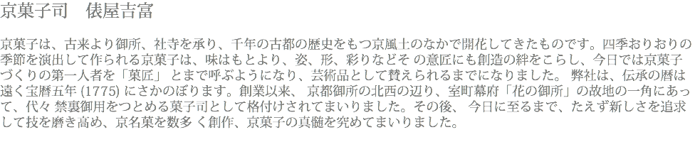 京菓子司　俵屋吉富 京菓子は、古来より御所、社寺を承り、千年の古都の歴史をもつ京風土のなかで開花してきたものです。四季おりおりの季節を演出して作られる京菓子は、味はもとより、姿、形、彩りなどそ の意匠にも創造の絆をこらし、今日では京菓子づくりの第一人者を「菓匠」 とまで呼ぶようになり、芸術品として賛えられるまでになりました。 弊社は、伝承の暦は遠く宝暦五年 (1775) にさかのぼります。創業以来、 京都御所の北西の辺り、室町幕府「花の御所」の故地の一角にあって、代々 禁裏御用をつとめる菓子司として格付けされてまいりました。その後、 今日に至るまで、たえず新しさを追求して技を磨き高め、京名菓を数多 く創作、京菓子の真髄を究めてまいりました。 